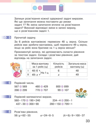 33
Запиши розв’язання кожної одержаної задачі виразом.
Які ще запитання можна поставити до умови
задачі 1? Як зміна запитання вплине на розв’язання
задачі? Виконай відповідні зміни в записі виразу,
що є розв’язанням задачі 1.
5 Прочитай задачу.
За 6 рейсів вантажівкою перевезли 48 ц зерна. Скільки
рейсів має зробити вантажівка, щоб перевезти 49 ц зерна,
якщо за рейс вона братиме на 1 ц зерна менше?
Прокоментуй записи, які допомагають скласти рівняння
за текстом задачі. Склади і розв’яжи рівняння; дай
відповідь на запитання задачі.
Маса вантажу
за 1 рейс (ц)
Кількість
рейсів
Загальна маса
вантажу (ц)
І 48:6 6 48
ІІ 49:x x 49
6 Порівняй числа.
567 569 480 429 800 899
398 299 770 707 99 107
7 Порівняй математичні вирази.
560–170 190+240 234–4 200–1
437–30 300+90 280+150 799+1
8 Розв’яжи рівняння.
56:y=62–55 a+24=8.5 (k+6).9=100–37
5
На 1 ц
6
7
8
 