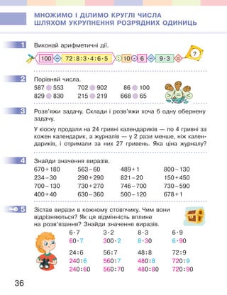 36
МНОЖИМО І ДІЛИМО КРУГЛІ ЧИСЛА
ШЛЯХОМ УКРУПНЕННЯ РОЗРЯДНИХ ОДИНИЦЬ
1 Виконай арифметичні дії.
6 9.310 .: =–
?
100 72:8:3.4:6.5–
2 Порівняй числа.
587 553 702 902 86 100
829 830 215 219 668 65
3 Розв’яжи задачу. Склади і розв’яжи хоча б одну обернену
задачу.
У кіоску продали на 24 гривні календариків — по 4 гривні за
кожен календарик, а журналів — у 2 рази менше, ніж кален-
дариків, і отримали за них 27 гривень. Яка ціна журналу?
4 Знайди значення виразів.
670+180 563–60 489+1 800–130
234–30 290+290 821–20 150+450
700–130 730+270 746–700 730–590
400+40 630–360 500–120 678+1
5 Зістав вирази в кожному стовпчику. Чим вони
відрізняються? Як ця відмінність вплине
на розв’язання? Знайди значення виразів.
6.7 3.2 8.3 6.9
60.7 300.2 8.30 6.90
24:6 56:7 48:8 72:9
240:6 560:7 480:8 720:9
240:60 560:70 480:80 720:90
1
2
3
4
5
 