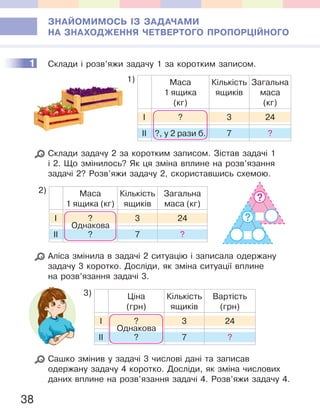 38
ЗНАЙОМИМОСЬ ІЗ ЗАДАЧАМИ
НА ЗНАХОДЖЕННЯ ЧЕТВЕРТОГО ПРОПОРЦІЙНОГО
1 Склади і розв’яжи задачу 1 за коротким записом.
1) Маса
1 ящика
(кг)
Кількість
ящиків
Загальна
маса
(кг)
І ? 3 24
ІІ ?, у 2 рази б. 7 ?
Склади задачу 2 за коротким записом. Зістав задачі 1
і 2. Що змінилось? Як ця зміна вплине на розв’язання
задачі 2? Розв’яжи задачу 2, скориставшись схемою.
2) Маса
1 ящика (кг)
Кількість
ящиків
Загальна
маса (кг)
І ? 3 24
ІІ ? 7 ?
Однакова
Аліса змінила в задачі 2 ситуацію і записала одержану
задачу 3 коротко. Досліди, як зміна ситуації вплине
на розв’язання задачі 3.
3) Ціна
(грн)
Кількість
ящиків
Вартість
(грн)
І ? 3 24
ІІ ? 7 ?
Однакова
Сашко змінив у задачі 3 числові дані та записав
одержану задачу 4 коротко. Досліди, як зміна числових
даних вплине на розв’язання задачі 4. Розв’яжи задачу 4.
1
?
?
 
