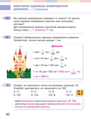 40
ВИВЧАЄМО ОДИНИЦЮ ВИМІРЮВАННЯ
ДОВЖИНИ — 1 кілометр
1 Які одиниці вимірювання довжини ти знаєш? Чи зручно
цими мірками вимірювати відстань між селищами,
містами?
Для вимірювання великих відстаней використовують
більшу мірку — 1 кілометр (1 км).
2 Згадай співвідношення одиниць вимірювання довжини.
Запам’ятай, скільки метрів уміщує 1 км.
Довжина
1 мм=
1
10
см=
1
100
дм
1 см=10 мм=
1
10
дм=
1
100
м
1 дм=10 см=100 мм=
1
10
м
1 м=10 дм=100 см=1000 мм=
1
1000
км
1 км=1000 м
3 Згадай, як помножити число на розрядну одиницю 10.
Спробуй здогадатися, як помножити на 100.
5.10 4.10 10.8 10.3
5.100 4.100 100.8 100.3
Щоб помножити число на розрядну одиницю 10; 100,
достатньо справа від цього числа дописати стільки нулів,
скільки їх у розрядній одиниці.
1
2
3
 