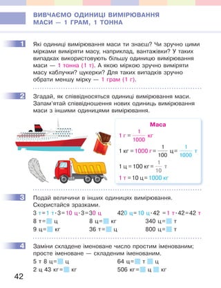 42
ВИВЧАЄМО ОДИНИЦІ ВИМІРЮВАННЯ
МАСИ — 1 ГРАМ, 1 ТОННА
1 Які одиниці вимірювання маси ти знаєш? Чи зручно цими
мірками виміряти масу, наприклад, вантажівки? У таких
випадках використовують більшу одиницю вимірювання
маси — 1 тонна (1 т). А якою міркою зручно виміряти
масу каблучки? цукерки? Для таких випадків зручно
обрати меншу мірку — 1 грам (1 г).
2 Згадай, як співвідносяться одиниці вимірювання маси.
Запам’ятай співвідношення нових одиниць вимірювання
маси з іншими одиницями вимірювання.
Маса
1 г =
1
1000
кг
1 кг =1000 г=
1
100
ц=
1
1000
т
1 ц =100 кг=
1
10
т
1 т =10 ц=1000 кг
3 Подай величини в інших одиницях вимірювання.
Скористайся зразками.
3 т=1 т.3=10 ц.3=30 ц 420 ц=10 ц.42 =1 т.42=42 т
8 т= ц 8 ц= кг 340 ц= т
9 ц= кг 36 т= ц 800 ц= т
4 Заміни складене іменоване число простим іменованим;
просте іменоване — складеним іменованим.
5 т 8 ц= ц 64 ц= т ц
2 ц 43 кг= кг 506 кг= ц кг
1
2
3
4
 