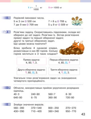 43
5 Порівняй іменовані числа.
5 м 3 см 530 см 7 т 8 ц 708 ц
7 дм 9 мм 709 мм 5 ц 9 кг 509 кг
6 Розв’яжи задачу. Скориставшись підказками, склади всі
обернені до неї задачі. Розв’яжи їх. Зістав розв’язання
прямої задачі та першої оберненої задачі;
другої та третьої обернених задач.
Що цікаве можна помітити?
Білка зробила 4 однакові кладки,
розмістивши в них 80 горіхів. Скільки
горіхів міститься в 3 таких кладках?
Пряма задача:
4, 80, ?, 3.
Друга обернена задача:
?, 80, , 3.
Перша обернена задача:
4, 80, , ?
Третя обернена задача:
4, ?, , 3.
Узагальни план розв’язування задач на знаходження
четвертого пропорційного.
7 Обчисли, використавши прийом укрупнення розрядних
одиниць.
40.3 240:80 560:7 8.30
640:80 6.70 360:90 720:80
8 Знайди значення виразів.
560–280 370+540 800–250 270+270
430+290 710–420 380+240 950–770
5
6
Білка зробила 4 однакові кладки,
розмістивши в них 80 горіхів. Скільки
горіхів міститься в 3 таких кладках?
7
8
1 г=
1
1000
кг 1 т=1000 кг
 