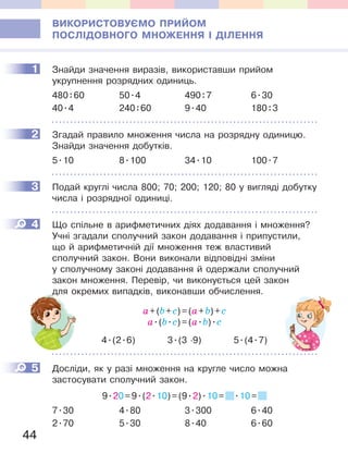 44
ВИКОРИСТОВУЄМО ПРИЙОМ
ПОСЛІДОВНОГО МНОЖЕННЯ І ДІЛЕННЯ
1 Знайди значення виразів, використавши прийом
укрупнення розрядних одиниць.
480:60 50.4 490:7 6.30
40.4 240:60 9.40 180:3
2 Згадай правило множення числа на розрядну одиницю.
Знайди значення добутків.
5.10 8.100 34.10 100.7
3 Подай круглі числа 800; 70; 200; 120; 80 у вигляді добутку
числа і розрядної одиниці.
4 Що спільне в арифметичних діях додавання і множення?
Учні згадали сполучний закон додавання і припустили,
що й арифметичній дії множення теж властивий
сполучний закон. Вони виконали відповідні зміни
у сполучному законі додавання й одержали сполучний
закон множення. Перевір, чи виконується цей закон
для окремих випадків, виконавши обчислення.
a+(b+с)=(a+b)+с
a.(b.с)=(a.b).с
4.(2.6) 3.(3 ·9) 5.(4.7)
5 Досліди, як у разі множення на кругле число можна
застосувати сполучний закон.
9.20=9.(2.10)=(9.2).10= .10=
7.30 4.80 3.300 6.40
2.70 5.30 8.40 6.60
1
2
3
4
для окремих випадків, виконавши обчислення.
5
 