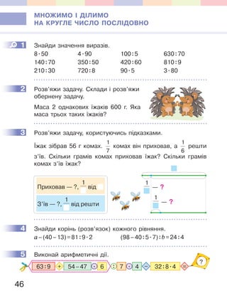 46
МНОЖИМО І ДІЛИМО
НА КРУГЛЕ ЧИСЛО ПОСЛІДОВНО
1 Знайди значення виразів.
8.50 4.90 100:5 630:70
140:70 350:50 420:60 810:9
210:30 720:8 90.5 3.80
2 Розв’яжи задачу. Склади і розв’яжи
обернену задачу.
Маса 2 однакових їжаків 600 г. Яка
маса трьох таких їжаків?
3 Розв’яжи задачу, користуючись підказками.
Їжак зібрав 56 г комах.
1
7
комах він приховав, а
1
6
решти
з’їв. Скільки грамів комах приховав їжак? Скільки грамів
комах з’їв їжак?
4 Знайди корінь (розв’язок) кожного рівняння.
а–(40–13)=81:9.2 (98–40:5.7):b=24:4
5 Виконай арифметичні дії.
47 32:8.4.: =–
?
54–4763:9 6.+
1
2
3
1
— ?
1
— ?Приховав — ?,
1
від
З’їв — ?,
1
від решти
4
5
 