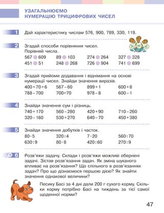 47
УЗАГАЛЬНЮЄМО
НУМЕРАЦІЮ ТРИЦИФРОВИХ ЧИСЕЛ
1 Дай характеристику числам 576, 900, 789, 330, 119.
2 Згадай способи порівняння чисел.
Порівняй числа.
567 609 89 103 274 264 327 328
451 51 248 268 726 904 741 699
3 Згадай прийоми додавання і віднімання на основі
нумерації чисел. Знайди значення виразів.
400+70+6 567–60 899+1 600+8
788–700 700+70 978–8 600–1
4 Знайди значення сум і різниць.
740+170 560–280 420+90 710–260
320–160 530+270 640–70 450+380
5 Знайди значення добутків і часток.
80.5 320:4 7.20 560:70
630:9 80.8 420:60 270:9
6 Розв’яжи задачу. Склади і розв’яжи можливі обернені
задачі. Зістав розв’язання задач. Як зміна шуканого
впливає на розв’язання? Що спільного в розв’язаннях
задач? Про що дізнаємося першою дією? Як знайти
значення однакової величини?
Песику Басі за 4 дні дали 200 г сухого корму. Скіль-
ки корму потрібно Басі на тиждень за тієї самої
щоденної норми?
1
2
3
4
5
6
 