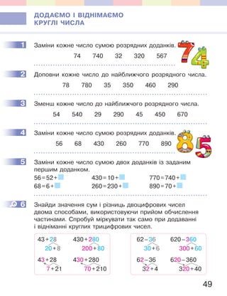 49
ДОДАЄМО І ВІДНІМАЄМО
КРУГЛІ ЧИСЛА
1 Заміни кожне число сумою розрядних доданків.
74 740 32 320 567
2 Доповни кожне число до найближчого розрядного числа.
78 780 35 350 460 290
3 Зменш кожне число до найближчого розрядного числа.
54 540 29 290 45 450 670
4 Заміни кожне число сумою розрядних доданків.
56 68 430 260 770 890
5 Заміни кожне число сумою двох доданків із заданим
першим доданком.
56=52+ 430=10+ 770=740+
68=6+ 260=230+ 890=70+
6 Знайди значення сум і різниць двоцифрових чисел
двома способами, використовуючи прийом обчислення
частинами. Спробуй міркувати так само при додаванні
і відніманні круглих трицифрових чисел.
43+28
20+8
430+280
200+80
43+28
7+21
430+280
70+210
62–36
30+6
620–360
300+60
62–36
32+4
620–360
320+40
1 доданків.
2
3
Заміни кожне число сумою розрядних доданків.4
5
6
 