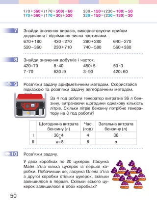 50
7 Знайди значення виразів, використовуючи прийом
додавання і віднімання числа частинами.
670+180 430–270 280+280 640–270
520–360 230+710 740–580 560+380
8 Знайди значення добутків і часток.
420:70 8.40 450:5 50.3
7.70 630:9 3.90 420:60
9 Розв’яжи задачу арифметичним методом. Скористайся
підказкою та розв’яжи задачу алгебраїчним методом.
За 4 год роботи генератор витратив 36 л бен-
зину, витрачаючи щогодини однакову кількість
літрів. Скільки літрів бензину потрібно генера-
тору на 8 год роботи?
Щогодинна витрата
бензину (л)
Час
(год)
Загальна витрата
бензину (л)
І 36:4 4 36
ІІ a:8 8 a
Розв’яжи задачу.
У двох коробках по 20 цукерок. Ласунка
Майя з’їла кілька цукерок із першої ко-
робки. Побачивши це, ласунка Олена з’їла
з другої коробки стільки цукерок, скільки
залишилося в першій. Скільки всього цу-
керок залишилося в обох коробках?
7
8
9
=
10
170+560=(170+500)+60
170+560=(170+30)+530
230–150=(230–100)–50
230–150=(230–130)–20
 