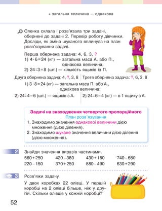 52
Оленка склала і розв’язала три задачі,
обернені до задачі 2. Перевір роботу дівчинки.
Досліди, як зміна шуканого вплинула на план
розв’язування задачі.
Перша обернена задача: 4, 6, 3, ?
1) 4.6=24 (кг) — загальна маса А. або П.,
однакова величина;
2) 24:3=8 (шт.) — кількість ящиків із П.
Друга обернена задача: 4, ?, 3, 8 Третя обернена задача: ?, 6, 3, 8
1) 3.8=24 (кг) — загальна маса П. або А.,
однакова величина;
2) 24:4=6 (шт.) — ящиків з А. 2) 24:6=4 (кг) — в 1 ящику з А.
Задачі на знаходження четвертого пропорційного
План розв’язування
1. Знаходимо значення однакової величини дією
множення (дією ділення).
2. Знаходимо шукане значення величини дією ділення
(дією множення).
2 Знайди значення виразів частинами.
560+250 420–380 430+180 740–660
220–150 370+250 880–490 630+290
3 Розв’яжи задачу.
У двох коробках 22 олівці. У першій
коробці на 2 олівці більше, ніж у дру-
гій. Скільки олівців у кожній коробці?
2
3
загальна величина — однакова
 