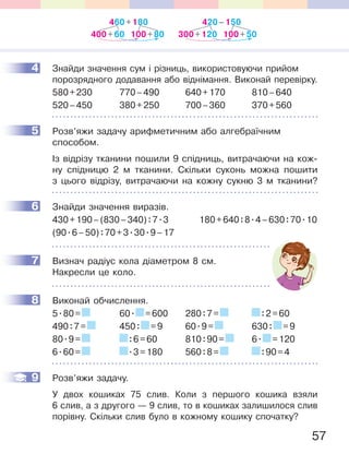 57
4 Знайди значення сум і різниць, використовуючи прийом
порозрядного додавання або віднімання. Виконай перевірку.
580+230 770–490 640+170 810–640
520–450 380+250 700–360 370+560
5 Розв’яжи задачу арифметичним або алгебраїчним
способом.
Із відрізу тканини пошили 9 спідниць, витрачаючи на кож-
ну спідницю 2 м тканини. Скільки суконь можна пошити
з цього відрізу, витрачаючи на кожну сукню 3 м тканини?
6 Знайди значення виразів.
430+190–(830–340):7.3 180+640:8.4–630:70.10
(90.6–50):70+3.30.9–17
7 Визнач радіус кола діаметром 8 см.
Накресли це коло.
8 Виконай обчислення.
5.80= 60. =600 280:7= :2=60
490:7= 450: =9 60.9= 630: =9
80.9= :6=60 810:90= 6. =120
6.60= .3=180 560:8= :90=4
9 Розв’яжи задачу.
У двох кошиках 75 слив. Коли з першого кошика взяли
6 слив, а з другого — 9 слив, то в кошиках залишилося слив
порівну. Скільки слив було в кожному кошику спочатку?
4
5
6
7
8
9
460+180
100+80400+60
420–150
100+50300+120
 