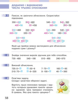 58
ДОДАЄМО І ВІДНІМАЄМО
ЧИСЛА ТРЬОМА СПОСОБАМИ
1 Поясни, як закінчити обчислення. Скористайся
підказками.
350+480
300+50 400+80
350+480
400+80
350+480
50+430
350+480
300+50
350+480
330+20
540–360
400+140 300+60
540–360
300+60
540–360
340+20
540–360
400+140
540–360
180+360
Який ще прийом можна застосувати для обчислення
поданих суми і різниці?
2 Знайди значення виразів зручним для тебе способом.
730–480 540+190 810–490 240+670
3 Виконай обчислення.
720:8= :50=6 7.70= 160: =80
210:70= .8=320 9.100= 40. =360
4 Розв’яжи задачу.
Склади і розв’яжи обернені задачі.
Вартість трьох ялинкових прикрас і вар-
тість чотирьох однакових пакетів «дощи-
ка» однакові. Ціна прикраси становить
8 гривень. Яка ціна пакета «дощика»?
1
2
3
4
 