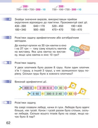 62
4 Знайди значення виразів, використавши прийом
округлення відповідно до пам’ятки. Прокоментуй свої дії.
430–280 640+170 520–450 190+430
180+340 900–660 470+470 700–470
5 Розв’яжи задачу арифметичним або алгебраїчним
методом.
До канікул купили на 30 грн квитки в кіно
і на 27 грн — таку саму кількість квитків
на виставку. Яка ціна квитка на вистав-
ку, якщо ціна квитка в кіно 10 грн?
6 Розв’яжи задачу.
У двох хлопчиків було разом 8 груш. Коли один хлопчик
з’їв 1 грушу, а інший 3 груші, у них залишилося груш по-
рівну. Скільки груш було в кожного хлопчика?
7 Виконай арифметичні дії.
3.20.6:4 80400:8 =+ –
?
6.60 300:5.2:40 63 =+ –
?
8 Розв’яжи задачу.
На озері плавали лебеді, качки й гуси. Лебедів було вдвічі
більше, ніж гусей. Качок і гусей разом було стільки, скіль-
ки лебедів. Скільки всього птахів було на озері, якщо ка-
чок було 8 пар?
4
5
6
7
8
200 200
730+190=730+200–10 730–190=730–200+10
 