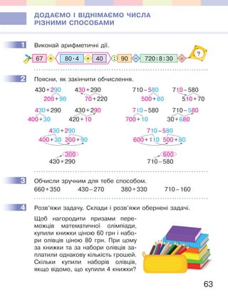 63
ДОДАЄМО І ВІДНІМАЄМО ЧИСЛА
РІЗНИМИ СПОСОБАМИ
1 Виконай арифметичні дії.
67 720:8:3090: =+ –
?
80.4 40+
2 Поясни, як закінчити обчислення.
430+290
400+30 200+90
430+290
200+90
430+290
70+220
430+290
400+30
430+290
420+10
300
430+290
710–580
600+110 500+80
710–580
500+80
710–580
510+70
710–580
700+10
710–580
30+680
600
710–580
3 Обчисли зручним для тебе способом.
660+350 430–270 380+330 710–160
4 Розв’яжи задачу. Склади і розв’яжи обернені задачі.
Щоб нагородити призами пере-
можців математичної олімпіади,
купили книжки ціною 60 грн і набо-
ри олівців ціною 80 грн. При цому
за книжки та за набори олівців за-
платили однакову кількість грошей.
Скільки купили наборів олівців,
якщо відомо, що купили 4 книжки?
1
2
3
4
 