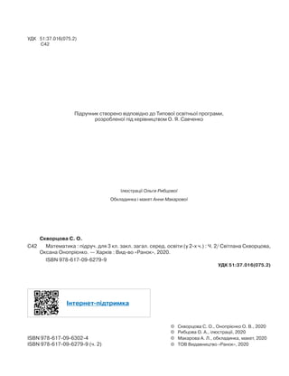 УДК 51:37.016(075.2)
С42
Рекомендовано Міністерством освіти і науки України
(наказ Міністерства освіти і науки України від __.__.____ № ___)
Підручник створено відповідно до Типової освітньої програми,
розробленої під керівництвом О. Я. Савченко
Ілюстрації Ольги Рибцової
Обкладинка і макет Анни Макарової
	 Скворцова С. О.
С42	 	 Математика : підруч. для 3 кл. закл. загал. серед. освіти (у 2-х ч.) : Ч. 2/ Світлана Скворцова,
Оксана Онопрієнко. — Харків : Вид-во «Ранок», 2020.
		 ISBN 978-617-09-6279-9
УДК 51:37.016(075.2)
Інтернет-підтримка
	 ©	 Скворцова С. О., Онопрієнко О. В., 2020
	 ©	 Рибцова О. А., ілюстрації, 2020
ISBN 978-617-09-6302-4	 ©	 Макарова А. Л., обкладинка, макет, 2020
ISBN 978-617-09-6279-9 (ч. 2)	 ©	 ТОВ Видавництво «Ранок», 2020
 