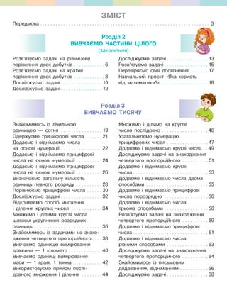 ЗМІСт
Передмова . . . . . . . . . . . . . . . . . . . . . . . . . . . . . . . . . . . . . . . . . . . . . . . . . . . . . . . . . . . . . . . . . 3
Розділ 2
вивЧаЄМО ЧаСтиНи ЦІЛОГО
(закінчення)
Розв’язуємо задачі на різницеве
порівняння двох добутків . . . . . . . . . . . . 6
Розв’язуємо задачі на кратне
порівняння двох добутків . . . . . . . . . . . . 8
Досліджуємо задачі . . . . . . . . . . . . . . . . 10
Досліджуємо задачі . . . . . . . . . . . . . . . . 12
Досліджуємо задачі . . . . . . . . . . . . . . . . 13
Розв’язуємо задачі. . . . . . . . . . . . . . . . . 15
Перевіряємо свої досягнення . . . . . . . 17
Навчальний проєкт «Яка користь
від математики?» . . . . . . . . . . . . . . . . . . 18
Знайомимось із лічильною
одиницею — сотня . . . . . . . . . . . . . . . . 19
Одержуємо трицифрові числа. . . . . . . 21
Додаємо і віднімаємо числа
на основі нумерації . . . . . . . . . . . . . . . . 22
Додаємо і віднімаємо трицифрові
числа на основі нумерації . . . . . . . . . . 24
Додаємо і віднімаємо трицифрові
числа на основі нумерації . . . . . . . . . . 26
Визначаємо загальну кількість
одиниць певного розряду . . . . . . . . . . 28
Порівнюємо трицифрові числа . . . . . . 30
Досліджуємо задачі . . . . . . . . . . . . . . . . 32
Відкриваємо спосіб множення
і ділення круглих чисел . . . . . . . . . . . . 34
Множимо і ділимо круглі числа
шляхом укрупнення розрядних
одиниць . . . . . . . . . . . . . . . . . . . . . . . . . . 36
Знайомимось із задачами на знахо-
дження четвертого пропорційного . . . . 38
Вивчаємо одиницю вимірювання
довжини — 1 кілометр . . . . . . . . . . . . . 40
Вивчаємо одиниці вимірювання
маси — 1 грам; 1 тонна. . . . . . . . . . . . 42
Використовуємо прийом послі-
довного множення і ділення . . . . . . . . 44
Множимо і ділимо на кругле
число послідовно . . . . . . . . . . . . . . . . . . 46
Узагальнюємо нумерацію
трицифрових чисел . . . . . . . . . . . . . . . . 47
Додаємо і віднімаємо круглі числа . . 49
Досліджуємо задачі на знаходження
четвертого пропорційного . . . . . . . . . . 51
Додаємо і віднімаємо круглі
числа . . . . . . . . . . . . . . . . . . . . . . . . . . . . . 53
Додаємо і віднімаємо числа двома
способами . . . . . . . . . . . . . . . . . . . . . . . . 55
Додаємо і віднімаємо трицифрові
числа порозрядно . . . . . . . . . . . . . . . . . 56
Додаємо і віднімаємо числа
трьома способами . . . . . . . . . . . . . . . . . 58
Розв’язуємо задачі на знаходження
четвертого пропорційного . . . . . . . . . . 59
Додаємо і віднімаємо трицифрові
числа . . . . . . . . . . . . . . . . . . . . . . . . . . . . . 61
Додаємо і віднімаємо числа
різними способами . . . . . . . . . . . . . . . . 63
Досліджуємо задачі на знаходження
четвертого пропорційного . . . . . . . . . . 64
Знайомимось із письмовим
додаванням, відніманням . . . . . . . . . . . 66
Досліджуємо задачі . . . . . . . . . . . . . . . . 68
. . . . . . . . . . . . . . . . . . . . . . . . . . . . . . . . . . . . . . . . . . . . . . . . . . . . . . . . . . . . . . . . . 3
Розділ 3
вивЧаЄМО тиСЯЧУ
 