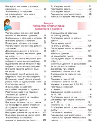 Виконуємо письмове додавання,
віднімання. . . . . . . . . . . . . . . . . . . . . . . . . 69
Знайомимось із задачами
на знаходження трьох чисел
за трьома сумами . . . . . . . . . . . . . . . . . 70
Розв’язуємо задачі. . . . . . . . . . . . . . . . . 72
Розв’язуємо задачі. . . . . . . . . . . . . . . . . 73
Розв’язуємо задачі. . . . . . . . . . . . . . . . . 74
Перевіряємо свої досягнення . . . . . . . 76
Навчальний проєкт «Мій бюджет» . . . 77
Узагальнюємо вивчене про ариф-
метичні дії множення і ділення . . . . . . 78
Знайомимось із діленням з остачею. . 80
Вивчаємо ділення з остачею. . . . . . . . 82
Перевіряємо ділення з остачею . . . . . 83
Узагальнюємо вивчене про ділення
з остачею . . . . . . . . . . . . . . . . . . . . . . . . . 84
Досліджуємо ділення з остачею. . . . . 85
Вивчаємо правило множення суми
на число . . . . . . . . . . . . . . . . . . . . . . . . . . 86
Відкриваємо спосіб множення дво-
цифрового числа на одноцифрове . . . 87
Відкриваємо спосіб множення три-
цифрового числа на одноцифрове . . . 88
Вивчаємо правило ділення суми
на число . . . . . . . . . . . . . . . . . . . . . . . . . . 89
Відкриваємо спосіб ділення дво-
цифрового числа на одноцифрове . . . 90
Переносимо спосіб ділення трициф-
рового числа на одноцифрове число. . 91
Розв’язуємо задачі. . . . . . . . . . . . . . . . . 92
Знайомимось із задачами
на подвійне зведення до одиниці . . . . 93
Розв’язуємо задачі на подвійне
зведення до одиниці . . . . . . . . . . . . . . . 94
Досліджуємо задачі на подвійне
зведення до одиниці . . . . . . . . . . . . . . . 96
Виконуємо ділення круглого числа
на одноцифрове двома способами . . . 97
Досліджуємо задачі на подвійне
зведення до одиниці . . . . . . . . . . . . . . . 99
Виконуємо ділення на кругле число . . 100
Виконуємо ділення на кругле число . . 101
Знайомимось зі способом
ділення на двоцифрове число. . . . . . 102
Знайомимось із задачами
на спільну роботу. . . . . . . . . . . . . . . . . 103
Розв’язуємо задачі на спільну
роботу. . . . . . . . . . . . . . . . . . . . . . . . . . . 105
Досліджуємо задачі
на спільну роботу. . . . . . . . . . . . . . . . . 106
Досліджуємо задачі на спільну
роботу. . . . . . . . . . . . . . . . . . . . . . . . . . . 107
Вивчаємо ділення
на двоцифрове число . . . . . . . . . . . . . 108
Досліджуємо задачі на спільну
роботу. . . . . . . . . . . . . . . . . . . . . . . . . . . 109
Виконуємо ділення на двоцифрове
число двома способами . . . . . . . . . . . 110
Дізнаємось про спосіб
множення і ділення на 5; 50 . . . . . . . 112
Знайомимось із нерівностями
зі змінною . . . . . . . . . . . . . . . . . . . . . . . 113
Дізнаємось про спосіб
множення і ділення на 25 . . . . . . . . . 114
Множимо і ділимо на 5; 20; 25 . . . . 115
Розв’язуємо нерівності
зі змінною. . . . . . . . . . . . . . . . . . . . . . . . 116
Відкриваємо спосіб множення
на 11; 101 . . . . . . . . . . . . . . . . . . . . . . . . 118
Розв’язуємо задачі на час . . . . . . . . . 119
Дізнаємось про спосіб множення
на 9; 99 . . . . . . . . . . . . . . . . . . . . . . . . . 121
Множимо на 11; 99 . . . . . . . . . . . . . . . 122
Розв’язуємо задачі геометричного
змісту . . . . . . . . . . . . . . . . . . . . . . . . . . . 123
Повторюємо вивчене. . . . . . . . . . . . . . 125
Перевіряємо свої досягнення . . . . . . 127
Навчальний проєкт «Математична
газета» . . . . . . . . . . . . . . . . . . . . . . . . . . 128
Розділ 4
ВИВЧАЄМО ПОЗАТАБЛИЧНІ
МНОЖЕННЯ І ДІЛЕННЯ
 