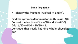Step-by-step:
• Identify the fractions involved (⅗ and ⅖).
Find the common denominator (in this case, 10).
Convert the fractions (⅗ = 6/10 and ⅖ = 4/10).
Add: 6/10 + 4/10 = 10/10 = 1.
Conclude that Mark has one whole chocolate
bar.
 