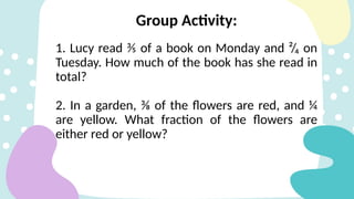 Group Activity:
1. Lucy read ⅗ of a book on Monday and ²/₄ on
Tuesday. How much of the book has she read in
total?
2. In a garden, ⅜ of the flowers are red, and ¼
are yellow. What fraction of the flowers are
either red or yellow?
 
