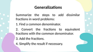 Summarize the steps to add dissimilar
fractions in word problems:
1. Find a common denominator.
2. Convert the fractions to equivalent
fractions with the common denominator.
3. Add the fractions.
4. Simplify the result if necessary.
Generalizations
 