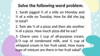 1. Sarah jogged ⅖ of a mile on Monday and
⅗ of a mile on Tuesday. How far did she jog
in total?
2. Tom ate ⅓ of a pizza and then ate another
¼ of a pizza. How much pizza did he eat?
3. Charm uses 1 cup of all-purpose cream,
2/3 cup of condensed milk, and ½ cup of
whipped cream in her fruit salad. How many
cups of mixture are there in her fruit salad?
Solve the following word problem.
 