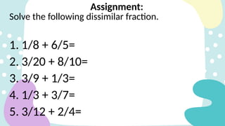 Solve the following dissimilar fraction.
1. 1/8 + 6/5=
2. 3/20 + 8/10=
3. 3/9 + 1/3=
4. 1/3 + 3/7=
5. 3/12 + 2/4=
Assignment:
 