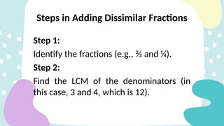 Step 1:
Identify the fractions (e.g., ⅔ and ¼).
Step 2:
Find the LCM of the denominators (in
this case, 3 and 4, which is 12).
Steps in Adding Dissimilar Fractions
 