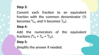 Step 3:
Convert each fraction to an equivalent
fraction with the common denominator (⅔
becomes ⁸/₁₂, and ¼ becomes ³/₁₂).
Step 4:
Add the numerators of the equivalent
fractions (⁸/₁₂ + ³/₁₂ = ¹¹/₁₂).
Step 5:
Simplify the answer if needed.
 