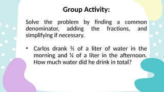 Group Activity:
Solve the problem by finding a common
denominator, adding the fractions, and
simplifying if necessary.
• Carlos drank ⅖ of a liter of water in the
morning and ⅙ of a liter in the afternoon.
How much water did he drink in total?
 