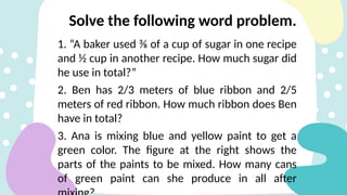 1. “A baker used ⅜ of a cup of sugar in one recipe
and ½ cup in another recipe. How much sugar did
he use in total?”
2. Ben has 2/3 meters of blue ribbon and 2/5
meters of red ribbon. How much ribbon does Ben
have in total?
3. Ana is mixing blue and yellow paint to get a
green color. The figure at the right shows the
parts of the paints to be mixed. How many cans
of green paint can she produce in all after
Solve the following word problem.
 