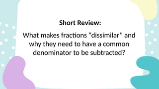 What makes fractions “dissimilar” and
why they need to have a common
denominator to be subtracted?
Short Review:
 