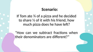 Scenario:
If Tom ate ¾ of a pizza and he decided
to share ⅓ of it with his friend, how
much pizza does he have left?
“How can we subtract fractions when
their denominators are different?”
 
