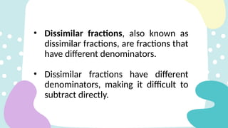 • Dissimilar fractions, also known as
dissimilar fractions, are fractions that
have different denominators.
• Dissimilar fractions have different
denominators, making it difficult to
subtract directly.
 