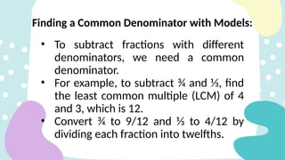 Finding a Common Denominator with Models:
• To subtract fractions with different
denominators, we need a common
denominator.
• For example, to subtract ¾ and ⅓, find
the least common multiple (LCM) of 4
and 3, which is 12.
• Convert ¾ to 9/12 and ⅓ to 4/12 by
dividing each fraction into twelfths.
 