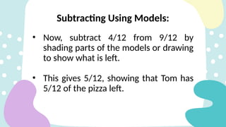 Subtracting Using Models:
• Now, subtract 4/12 from 9/12 by
shading parts of the models or drawing
to show what is left.
• This gives 5/12, showing that Tom has
5/12 of the pizza left.
 