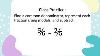 Class Practice:
Find a common denominator, represent each
fraction using models, and subtract.
⅚ - ⅖
 