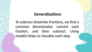 To subtract dissimilar fractions, we find a
common denominator, convert each
fraction, and then subtract. Using
models helps us visualize each step.
Generalizations
 