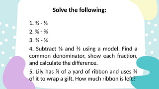 1. ¾ - ⅓
2. ⅚ - ⅖
3. ⅔ - ¼
4. Subtract ⅘ and ⅗ using a model. Find a
common denominator, show each fraction,
and calculate the difference.
5. Lily has ⅞ of a yard of ribbon and uses ⅜
of it to wrap a gift. How much ribbon is left?
Solve the following:
 