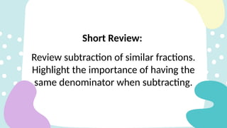 Review subtraction of similar fractions.
Highlight the importance of having the
same denominator when subtracting.
Short Review:
 
