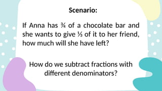 If Anna has ¾ of a chocolate bar and
she wants to give ⅓ of it to her friend,
how much will she have left?
How do we subtract fractions with
different denominators?
Scenario:
 