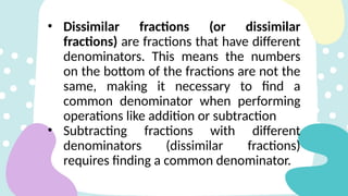 • Dissimilar fractions (or dissimilar
fractions) are fractions that have different
denominators. This means the numbers
on the bottom of the fractions are not the
same, making it necessary to find a
common denominator when performing
operations like addition or subtraction
• Subtracting fractions with different
denominators (dissimilar fractions)
requires finding a common denominator.
 