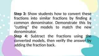 Step 3: Show students how to convert these
fractions into similar fractions by finding a
common denominator. Demonstrate this by
“cutting” the models to match the new
denominator.
Step 4: Subtract the fractions using the
converted models, then verify the answer by
adding the fraction back.
 