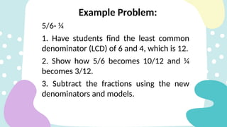 5/6- ¼
1. Have students find the least common
denominator (LCD) of 6 and 4, which is 12.
2. Show how 5/6 becomes 10/12 and ¼
becomes 3/12.
3. Subtract the fractions using the new
denominators and models.
Example Problem:
 