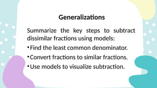 Summarize the key steps to subtract
dissimilar fractions using models:
•Find the least common denominator.
•Convert fractions to similar fractions.
•Use models to visualize subtraction.
Generalizations
 