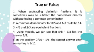 1. When subtracting dissimilar fractions, it is
sometimes okay to subtract the numerators directly
without finding a common denominator.
2. A common denominator for 3/5 and 1/3 could be 14.
3. 4/6 and 2/3 are equivalent fractions.
4. Using models, we can see that 5/8 – 3/8 has the
answer 2/8.
5. In the problem 7/10 – 1/5, the correct answer after
converting is 5/10.
True or False:
 