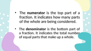 • The numerator is the top part of a
fraction. It indicates how many parts
of the whole are being considered.
• The denominator is the bottom part of
a fraction. It indicates the total number
of equal parts that make up a whole.
 