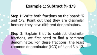 Example 1: Subtract ¾- 1/3
Step 1: Write both fractions on the board: ¾
and 1/3. Point out that they are dissimilar
because they have different denominators.
Step 2: Explain that to subtract dissimilar
fractions, we first need to find a common
denominator. For these fractions, the least
common denominator (LCD) of 4 and 3 is 12.
 