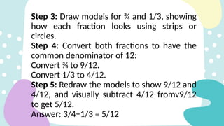 Step 3: Draw models for ¾ and 1/3, showing
how each fraction looks using strips or
circles.
Step 4: Convert both fractions to have the
common denominator of 12:
Convert ¾ to 9/12.
Convert 1/3 to 4/12.
Step 5: Redraw the models to show 9/12 and
4/12, and visually subtract 4/12 fromv9/12
to get 5/12.
Answer: 3/4−1/3 = 5/12
 
