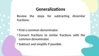 Review the steps for subtracting dissimilar
fractions:
• Find a common denominator.
• Convert fractions to similar fractions with the
common denominator.
• Subtract and simplify if possible.
Generalizations
 