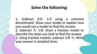 Solve the following:
1. Subtract 5/6- 1/3 using a common
denominator. Show your model or explain how
you would use a model to find the answer.
2. Subtract ¾- 1/8. Draw a fraction model or
describe the steps you took to find the answer.
3. Using fraction models, subtract 5/8- ¼. Write
your answer in simplest form.
 