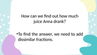 How can we find out how much
juice Anna drank?
•To find the answer, we need to add
dissimilar fractions.
 