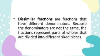 • Dissimilar fractions are fractions that
have different denominators. Because
the denominators are not the same, the
fractions represent parts of wholes that
are divided into different-sized pieces.
 